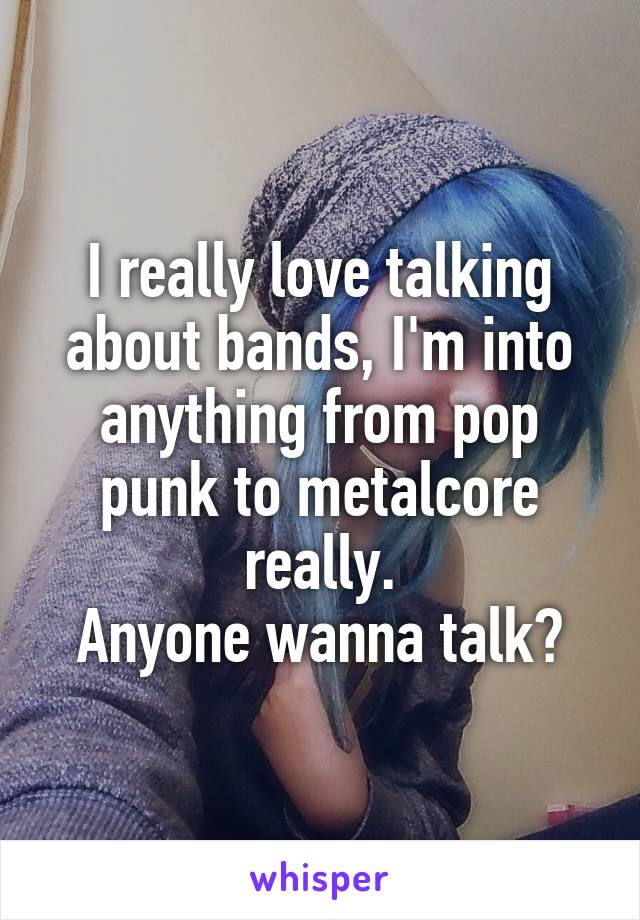 I really love talking about bands, I'm into anything from pop punk to metalcore really.
Anyone wanna talk?