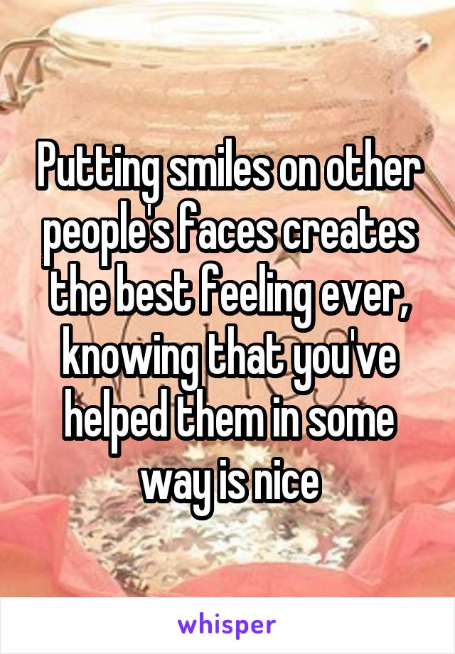 Putting smiles on other people's faces creates the best feeling ever, knowing that you've helped them in some way is nice