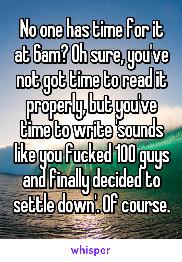 No one has time for it at 6am? Oh sure, you've not got time to read it properly, but you've time to write 'sounds like you fucked 100 guys and finally decided to settle down'. Of course. 