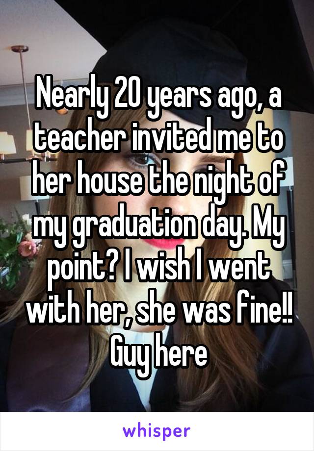 Nearly 20 years ago, a teacher invited me to her house the night of my graduation day. My point? I wish I went with her, she was fine!!
Guy here