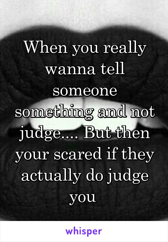 When you really wanna tell someone something and not judge.... But then your scared if they actually do judge you 