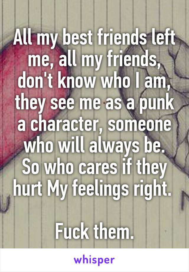 All my best friends left me, all my friends, don't know who I am, they see me as a punk a character, someone who will always be.
So who cares if they hurt My feelings right.  
Fuck them.