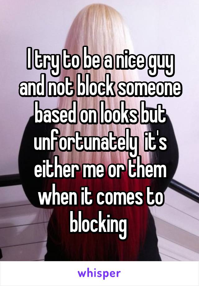 I try to be a nice guy and not block someone based on looks but unfortunately  it's either me or them when it comes to blocking 