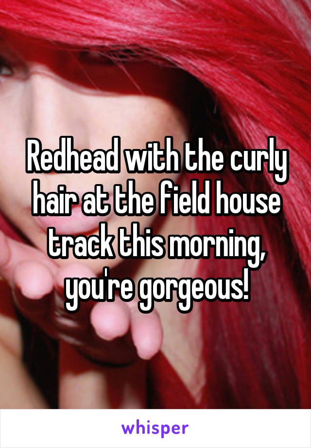 Redhead with the curly hair at the field house track this morning, you're gorgeous!