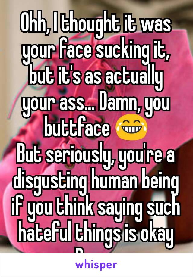 Ohh, I thought it was your face sucking it, but it's as actually your ass... Damn, you buttface 😂
But seriously, you're a disgusting human being if you think saying such hateful things is okay
Peace