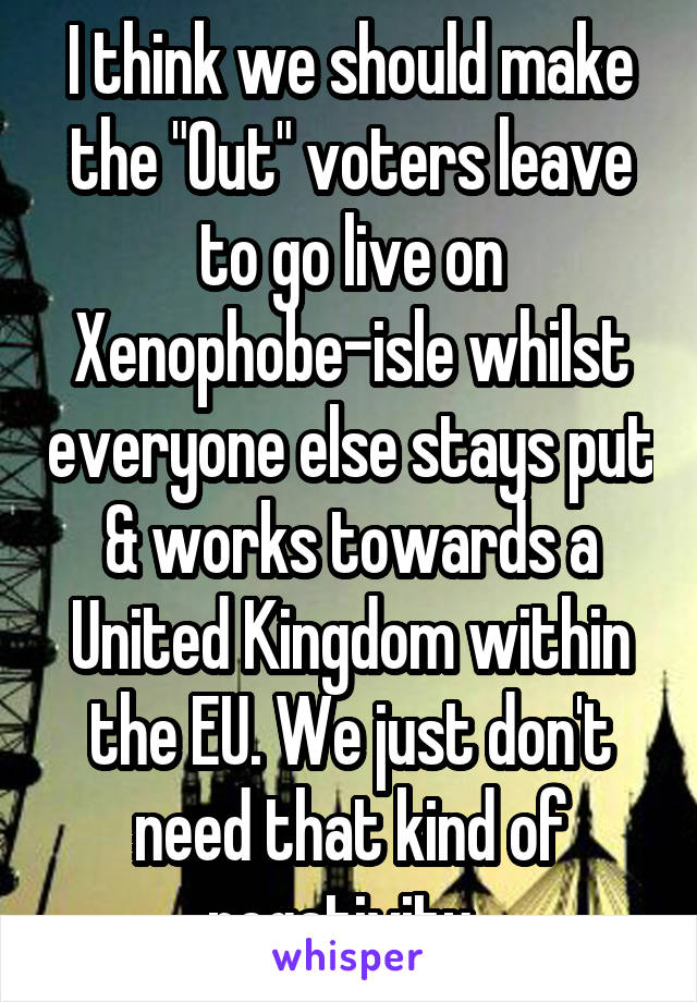 I think we should make the "Out" voters leave to go live on Xenophobe-isle whilst everyone else stays put & works towards a United Kingdom within the EU. We just don't need that kind of negativity. 