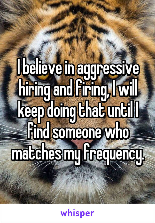 I believe in aggressive hiring and firing, I will keep doing that until I find someone who matches my frequency.