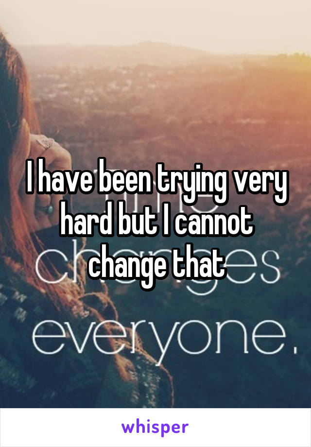 I have been trying very hard but I cannot change that