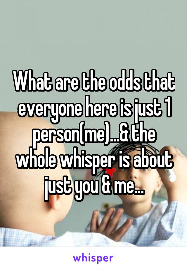 What are the odds that everyone here is just 1 person(me)...& the whole whisper is about just you & me...