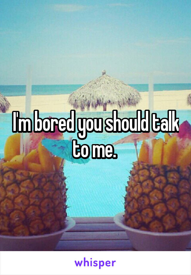 I'm bored you should talk to me. 