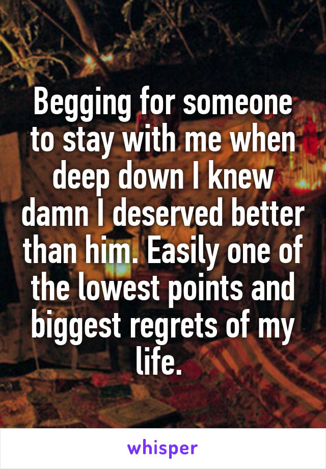 Begging for someone to stay with me when deep down I knew damn I deserved better than him. Easily one of the lowest points and biggest regrets of my life. 