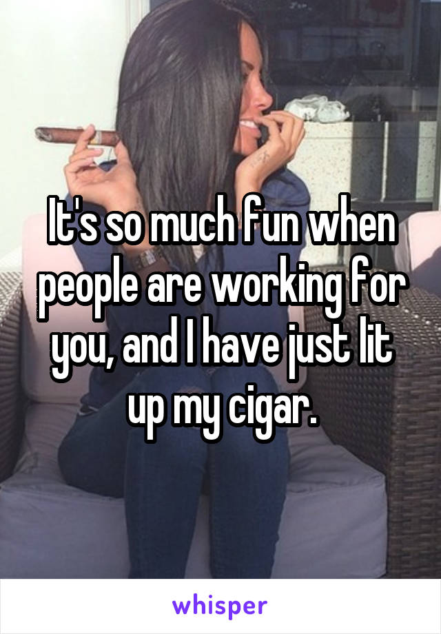 It's so much fun when people are working for you, and I have just lit up my cigar.