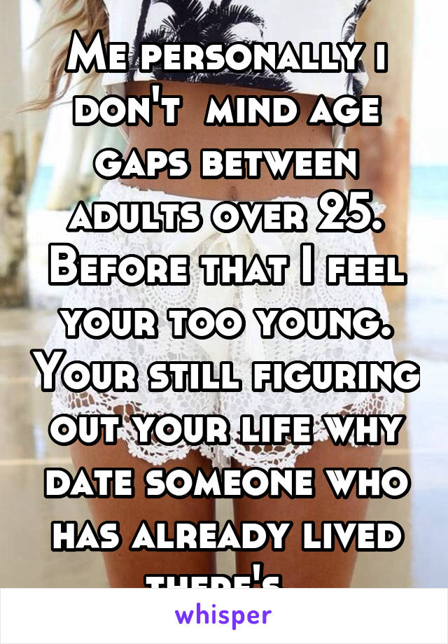 Me personally i don't  mind age gaps between adults over 25. Before that I feel your too young. Your still figuring out your life why date someone who has already lived there's. 