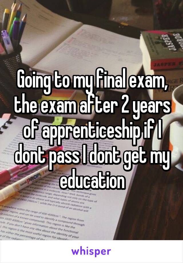 Going to my final exam, the exam after 2 years of apprenticeship if I dont pass I dont get my education