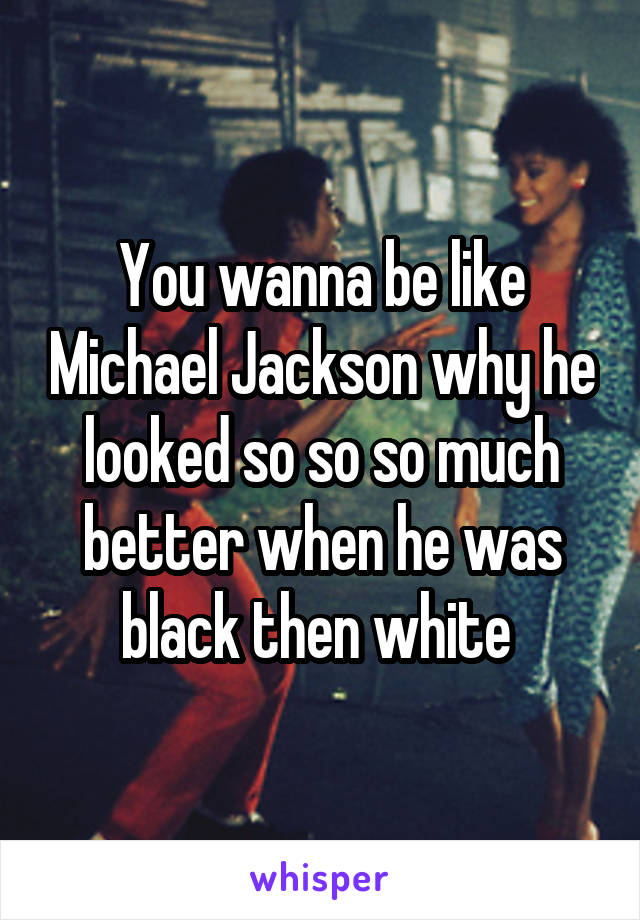 You wanna be like Michael Jackson why he looked so so so much better when he was black then white 