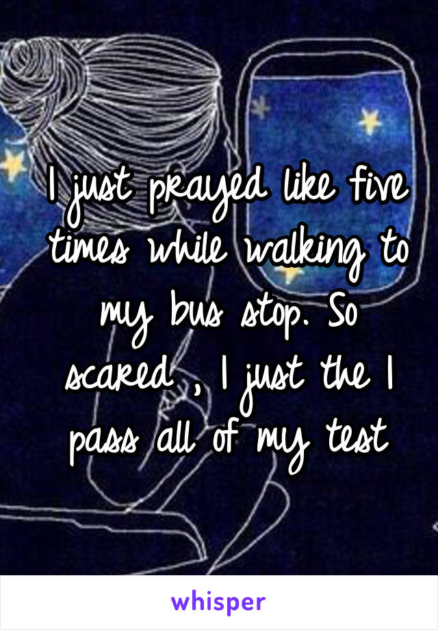 I just prayed like five times while walking to my bus stop. So scared , I just the I pass all of my test