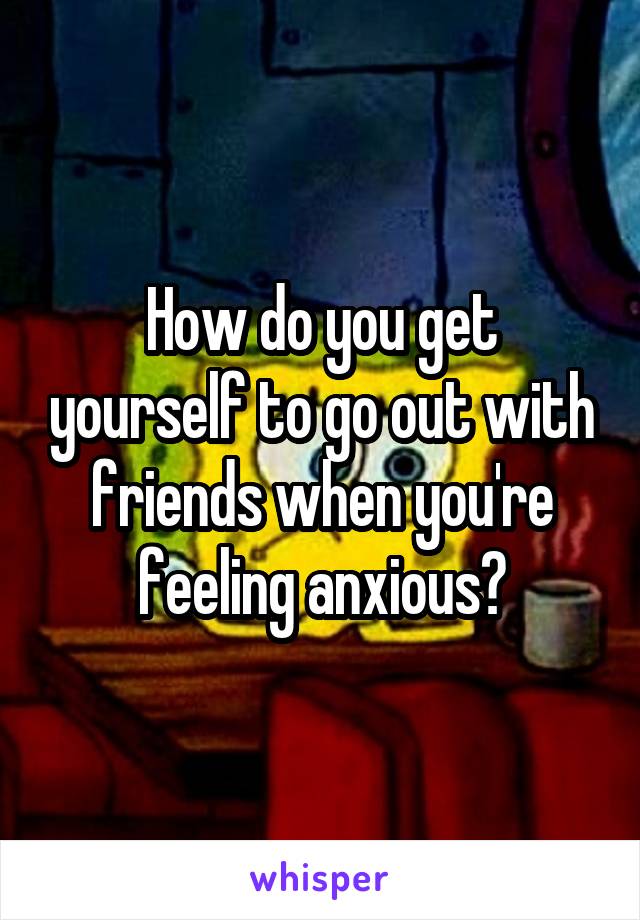 How do you get yourself to go out with friends when you're feeling anxious?