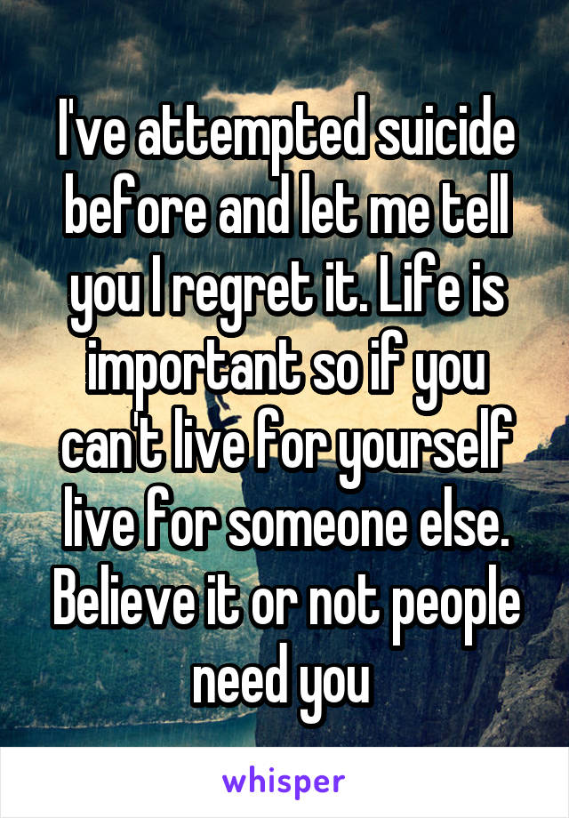 I've attempted suicide before and let me tell you I regret it. Life is important so if you can't live for yourself live for someone else. Believe it or not people need you 