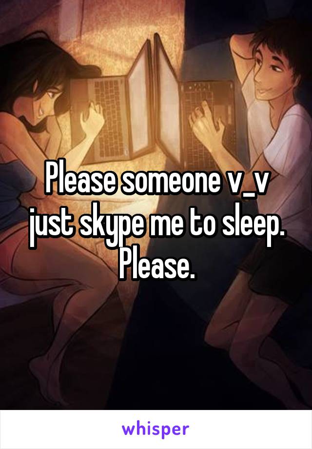 Please someone v_v just skype me to sleep. Please.