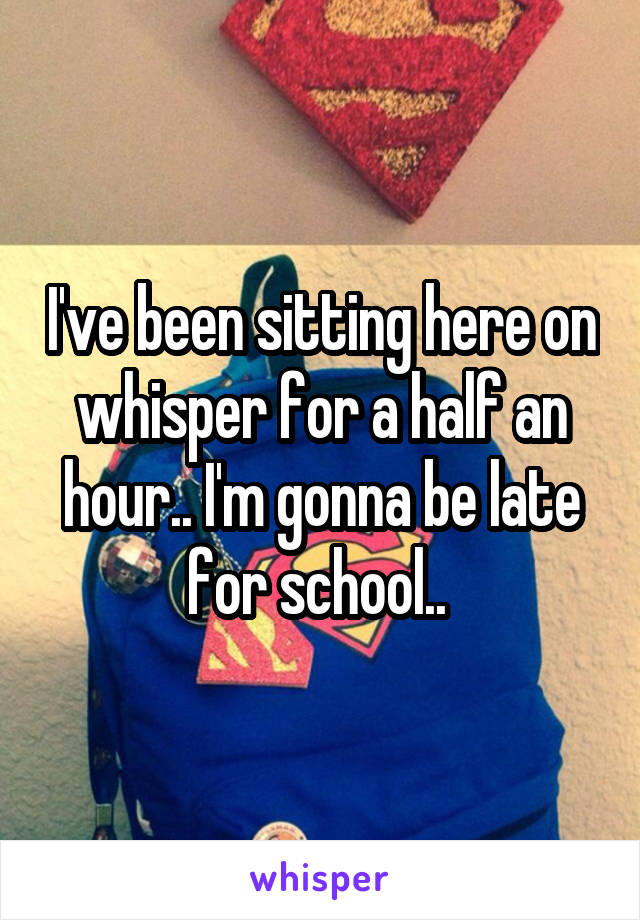 I've been sitting here on whisper for a half an hour.. I'm gonna be late for school.. 