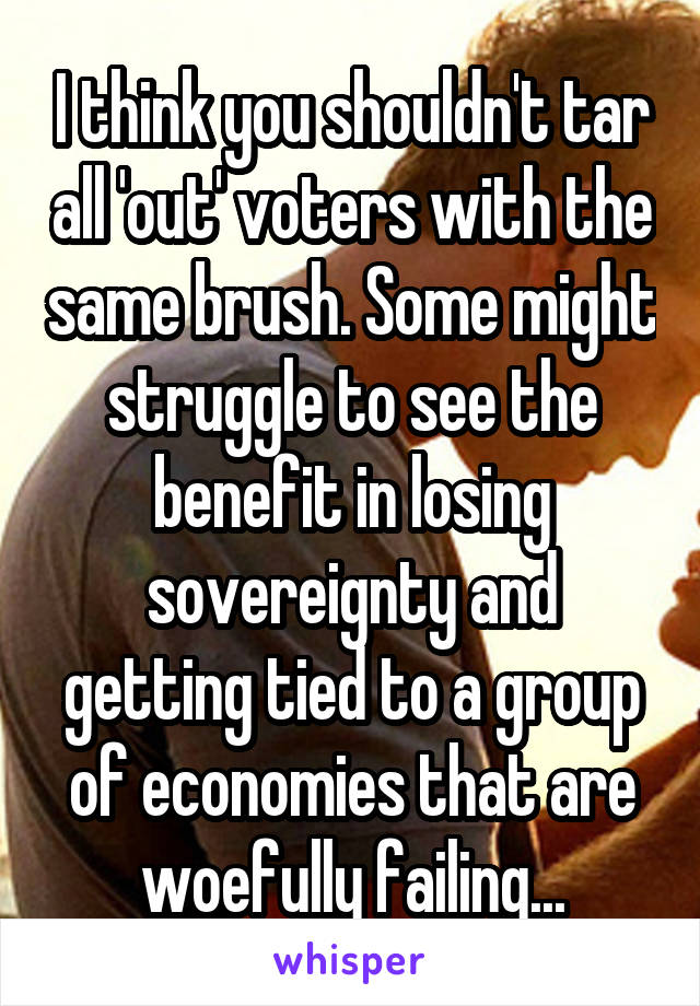 I think you shouldn't tar all 'out' voters with the same brush. Some might struggle to see the benefit in losing sovereignty and getting tied to a group of economies that are woefully failing...