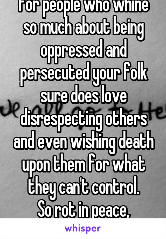 For people who whine so much about being oppressed and persecuted your folk sure does love disrespecting others and even wishing death upon them for what they can't control.
So rot in peace, asshole