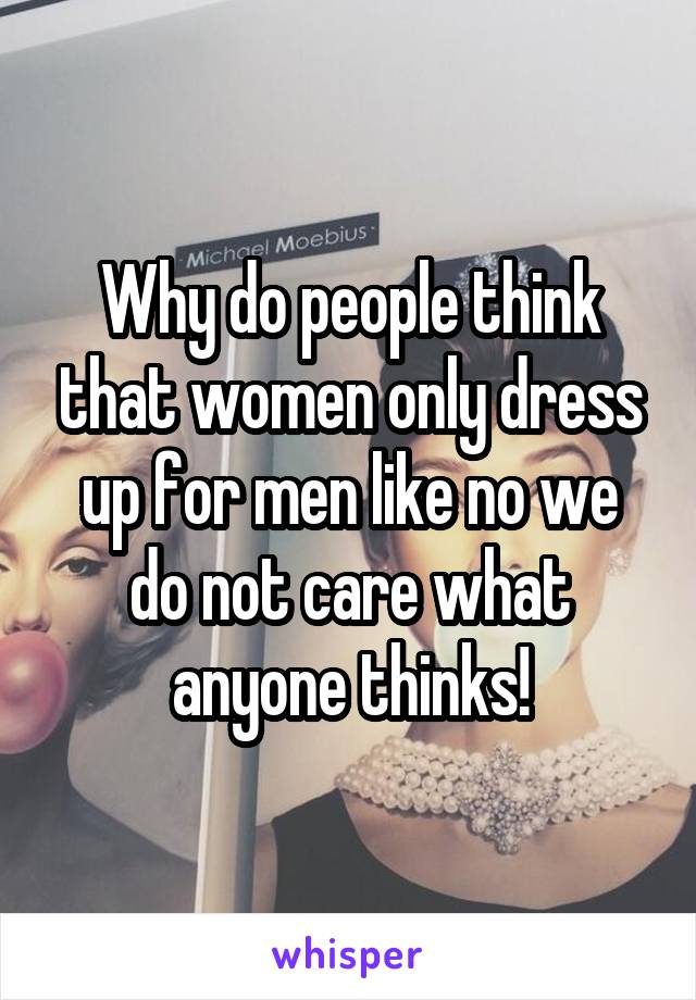 Why do people think that women only dress up for men like no we do not care what anyone thinks!