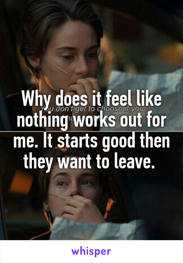 Why does it feel like nothing works out for me. It starts good then they want to leave. 