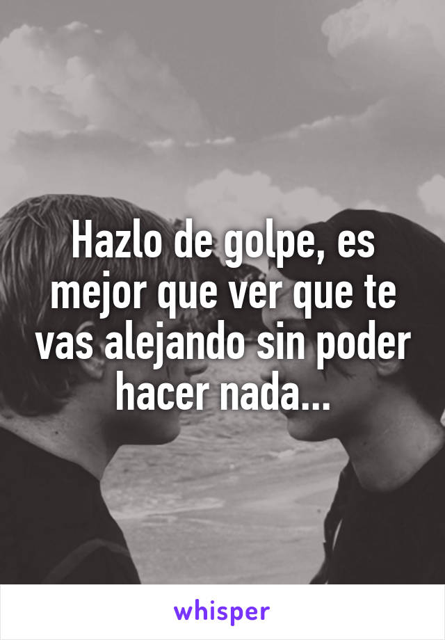 Hazlo de golpe, es mejor que ver que te vas alejando sin poder hacer nada...