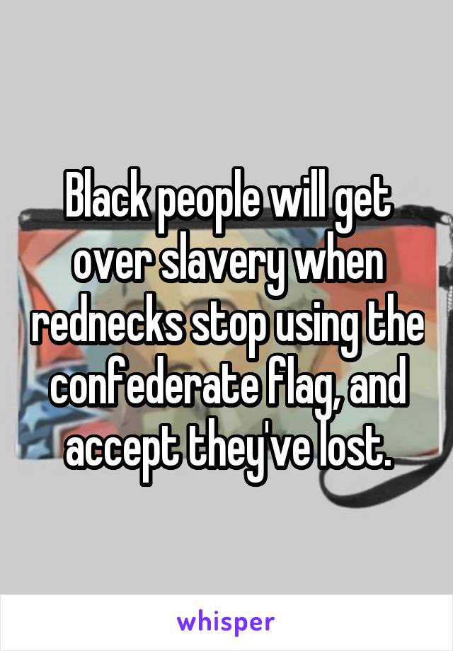 Black people will get over slavery when rednecks stop using the confederate flag, and accept they've lost.