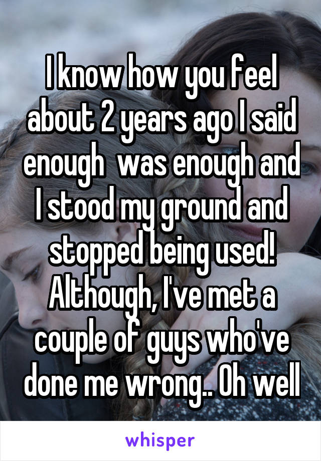 
I know how you feel about 2 years ago I said enough  was enough and I stood my ground and stopped being used! Although, I've met a couple of guys who've done me wrong.. Oh well 