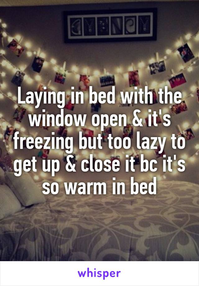 Laying in bed with the window open & it's freezing but too lazy to get up & close it bc it's so warm in bed