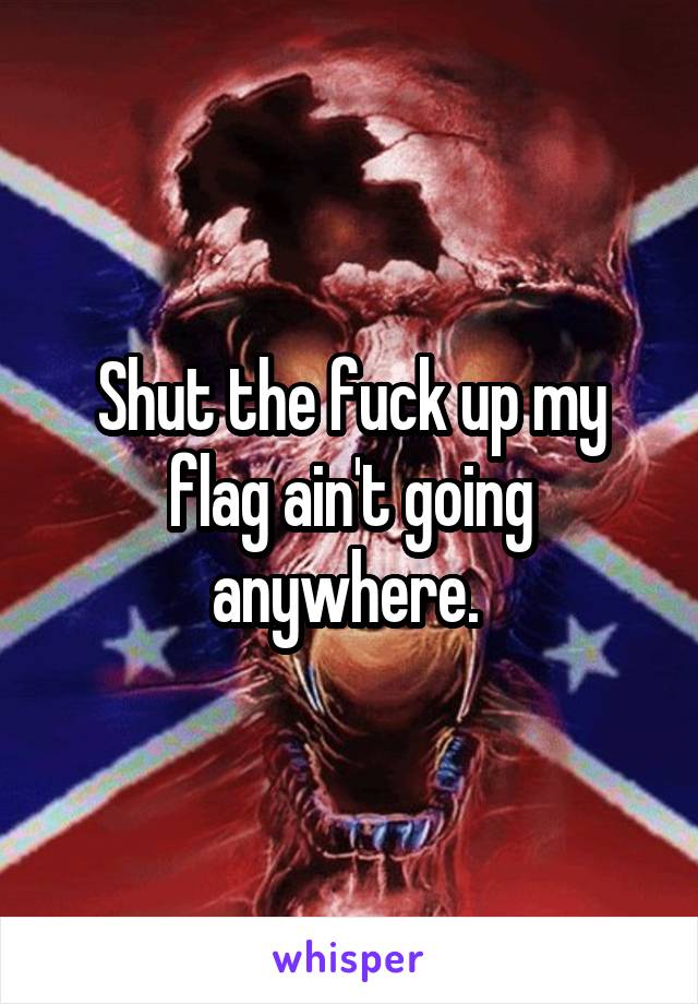 Shut the fuck up my flag ain't going anywhere. 