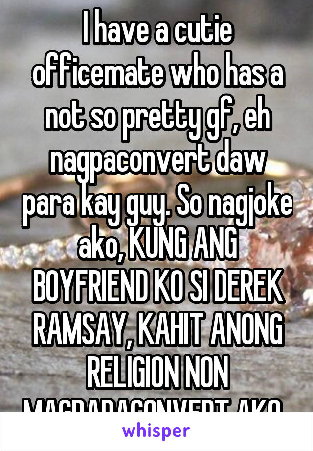 I have a cutie officemate who has a not so pretty gf, eh nagpaconvert daw para kay guy. So nagjoke ako, KUNG ANG BOYFRIEND KO SI DEREK RAMSAY, KAHIT ANONG RELIGION NON MAGPAPACONVERT AKO. 