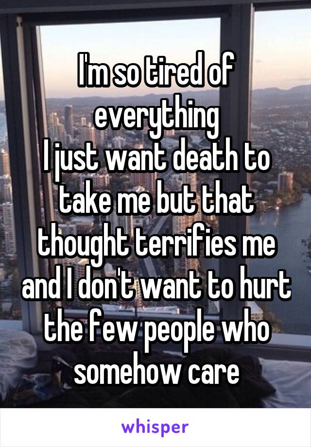 I'm so tired of everything
I just want death to take me but that thought terrifies me and I don't want to hurt the few people who somehow care