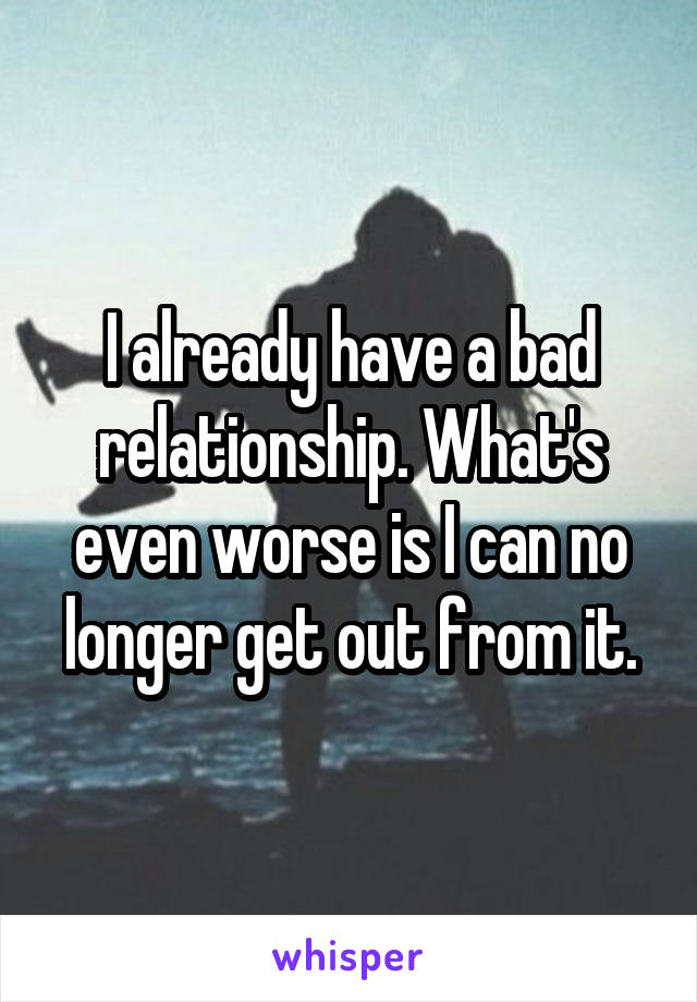 I already have a bad relationship. What's even worse is I can no longer get out from it.