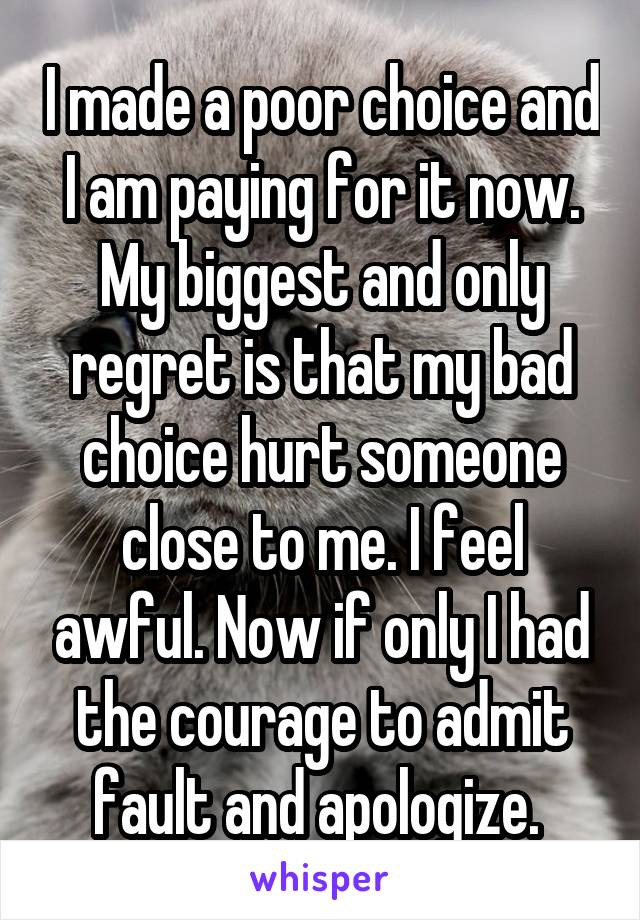 I made a poor choice and I am paying for it now. My biggest and only regret is that my bad choice hurt someone close to me. I feel awful. Now if only I had the courage to admit fault and apologize. 