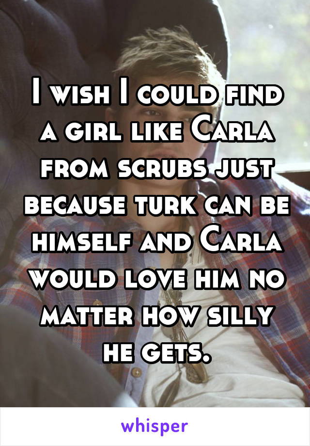 I wish I could find a girl like Carla from scrubs just because turk can be himself and Carla would love him no matter how silly he gets.