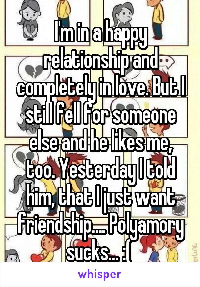 I'm in a happy relationship and completely in love. But I still fell for someone else and he likes me, too. Yesterday I told him, that I just want friendship.... Polyamory sucks... :( 