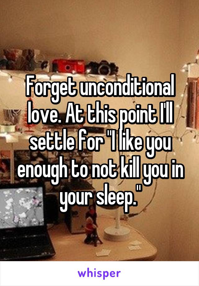 Forget unconditional love. At this point I'll settle for "I like you enough to not kill you in your sleep."