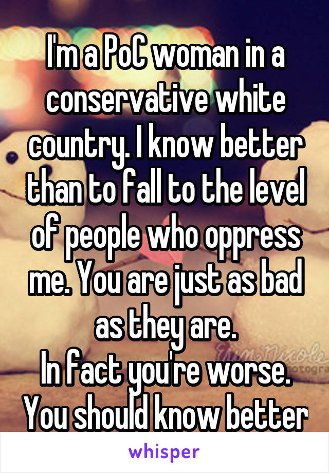 I'm a PoC woman in a conservative white country. I know better than to fall to the level of people who oppress me. You are just as bad as they are.
In fact you're worse. You should know better