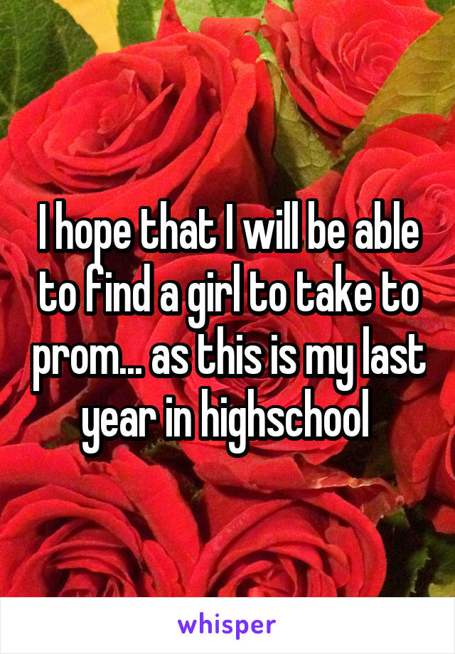 I hope that I will be able to find a girl to take to prom... as this is my last year in highschool 