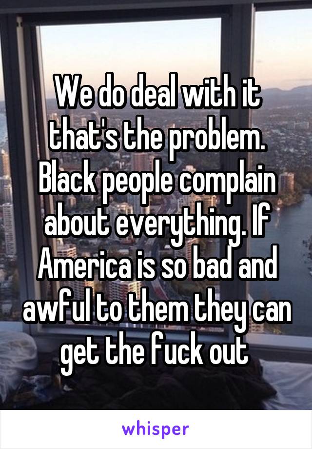 We do deal with it that's the problem. Black people complain about everything. If America is so bad and awful to them they can get the fuck out 