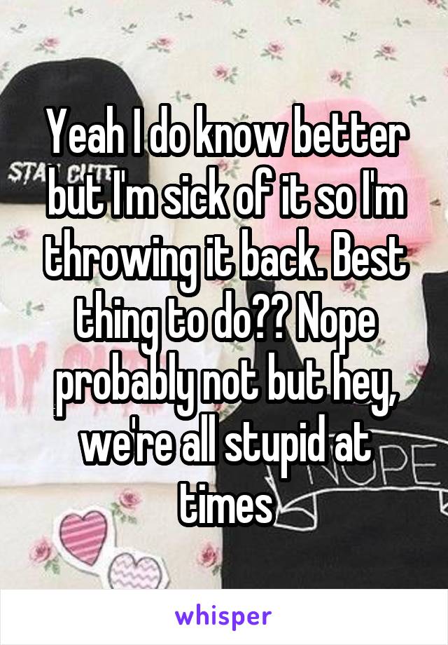 Yeah I do know better but I'm sick of it so I'm throwing it back. Best thing to do?? Nope probably not but hey, we're all stupid at times