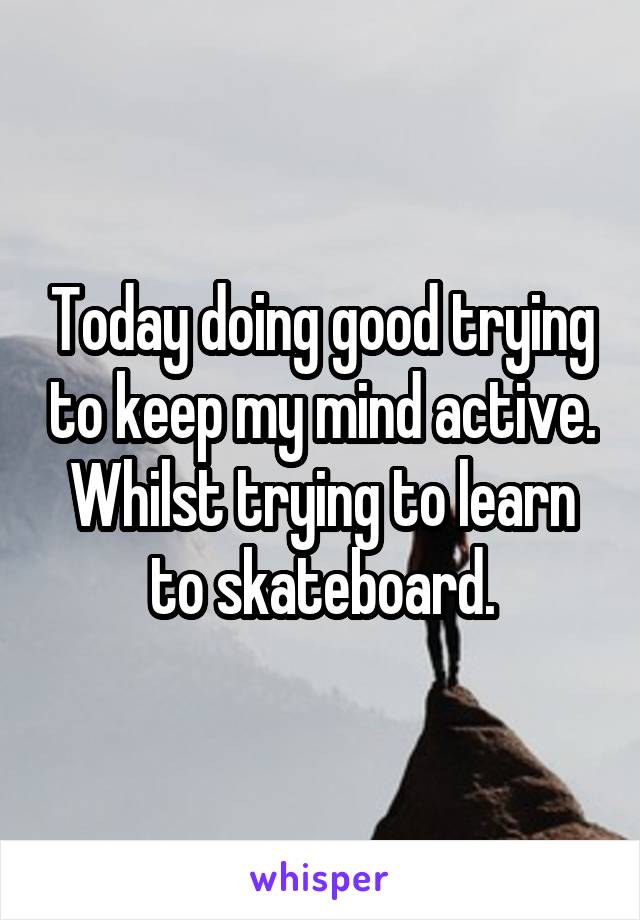 Today doing good trying to keep my mind active. Whilst trying to learn to skateboard.