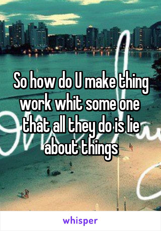 So how do U make thing work whit some one  that all they do is lie about things