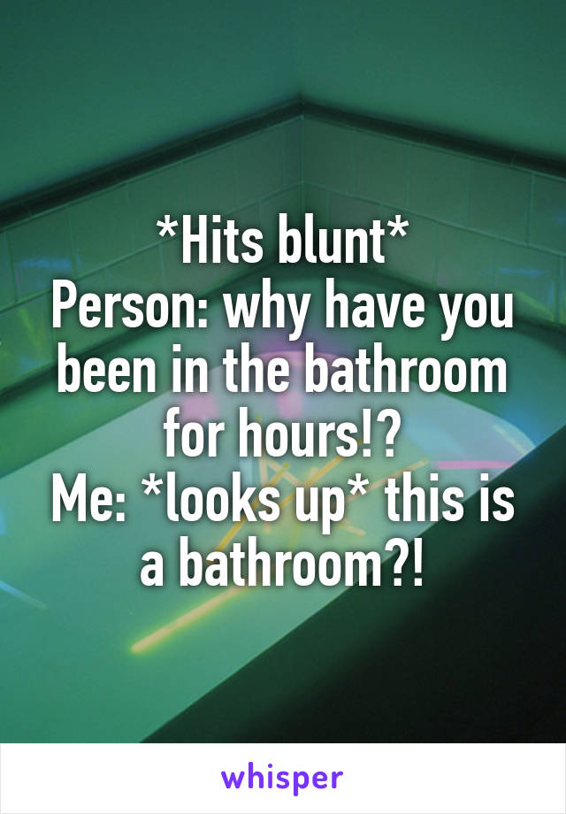 *Hits blunt*
Person: why have you been in the bathroom for hours!?
Me: *looks up* this is a bathroom?!