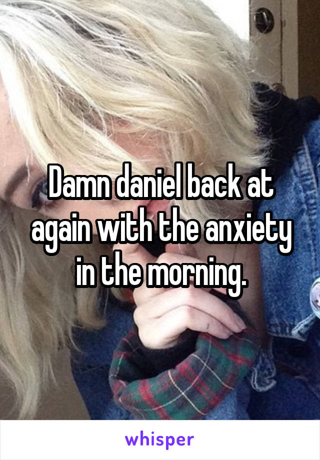 Damn daniel back at again with the anxiety in the morning.