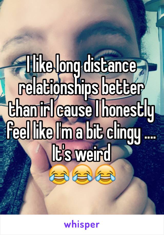 I like long distance relationships better than irl cause I honestly feel like I'm a bit clingy .... 
It's weird 
😂😂😂