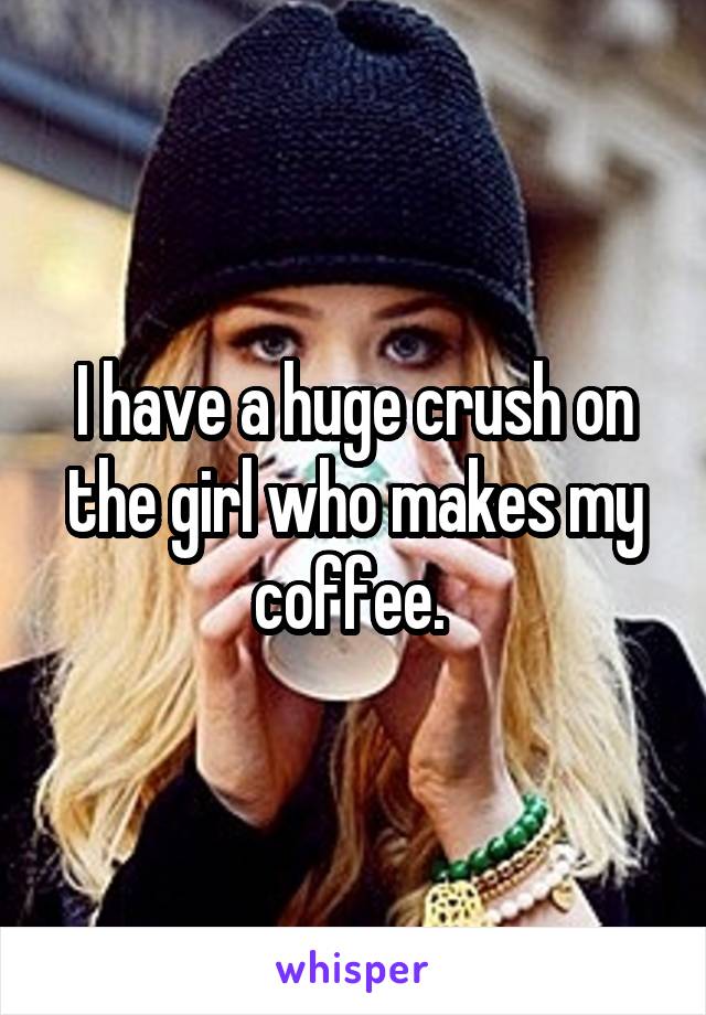 I have a huge crush on the girl who makes my coffee. 